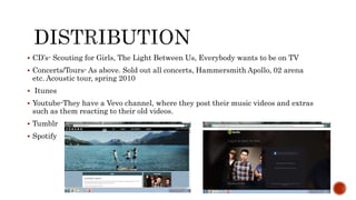 CD’s- Scouting for Girls, The Light Between Us, Everybody wants to be on TV
 Concerts/Tours- As above. Sold out all concerts, Hammersmith Apollo, 02 arena
etc. Acoustic tour, spring 2010
 Itunes
 Youtube-They have a Vevo channel, where they post their music videos and extras
such as them reacting to their old videos.
 Tumblr
 Spotify
 