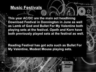 Music Festivals This year AC/DC are the main act headlining Download Festival in Donnington in June as well as Lamb of God and Bullet For My Valentine both playing sets at the festival. Opeth and Korn have both previously played sets at the festival as well.  Reading Festival has got acts such as Bullet For My Valentine, Modest Mouse playing sets. 