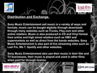 Distribution and Exchange. Sony Music Entertainment sell music in a variety of ways and formats, music can be bought digitally through downloads through many websites such as ITunes, Play.com and other online retailers. Music is also produced in CD and Vinyl format from online and high street retailers such as HMV and supermarkets as well as direct from the bands websites. Sony Music Entertainment is also part of live streaming sites such as Last Fm, We 7, Spotify and other websites. Sony Music Entertainment also use their music in their film and TV businesses, their music is played and used in other films when paid for through licence. 