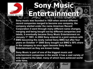 Sony Music Entertainment Sony music was founded in 1929 when several different record companies merged to become one company, the company started under the name American Record Corporation it went through many different name changes, merging and being bought out by different companies and labels, it eventually became Sony Music Entertainment on January 1 st  1991. In 2004 Sony entered in a joint venture with BMG becoming the newly named Sony BMG but after four years on October 1 st  2008 Sony bought out BMG’s 50% share in the company to once again become Sony Music Entertainment as they are known today. Sony Music is part of one of the biggest music and entertainment companies in the world. It has a vast variety of acts signed to the label, many of which have achieved world wide fame.  
