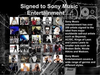 Signed to Sony Music Entertainment…. Sony Music entertainment has over 200 artists signed to the label from major worldwide sell-out artists such as Beyonc é , AC/DC, Kings of Leon and Leona Lewis to smaller acts such as Broken Bells, Nicole Atkins and Madcon. Sony Music Entertainment covers a wide range of genres and different styles. 