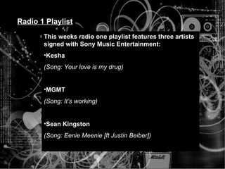 Radio 1 Playlist This weeks radio one playlist features three artists signed with Sony Music Entertainment: Kesha (Song: Your love is my drug) MGMT (Song: It’s working) Sean Kingston (Song: Eenie Meenie [ft Justin Beiber]) 