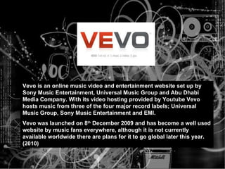 Vevo is an online music video and entertainment website set up by Sony Music Entertainment, Universal Music Group and Abu Dhabi Media Company.  W i t h  i t s   v i d eo   h os t i ng p r ov i ded by  Youtube Vevo hosts music from three of the four major record labels; Universal Music Group, Sony Music Entertainment and EMI.  Vevo was launched on 8 th  December 2009 and has become a well used website by music fans everywhere, although it is not currently available worldwide there are plans for it to go global later this year. (2010) 