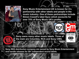 Sony Music Entertainment UK is known for it’s partnership with other labels and people in the music industry. One of these partnerships include Simon Cowell's label Syco which accounts for over 75% of Sony Music UK's profits. Sony owns many other music labels. Three of the main are Columbia, RCA and Sony CMG. Sony RED distribution company are owned by Sony Music Entertainment and handle releases for 50+ independent record labels. 