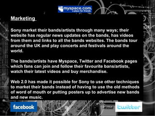 Marketing  Sony market their bands/artists through many ways; their website has regular news updates on the bands, has videos from them and links to all the bands websites. The bands tour around the UK and play concerts and festivals around the world.  The bands/artists have Myspace, Twitter and Facebook pages which fans can join and follow their favourite bans/artists, watch their latest videos and buy merchandise. Web 2.0 has made it possible for Sony to use other techniques to market their bands instead of having to use the old methods of word of mouth or putting posters up to advertise new bands and new music. 
