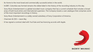 • Its Home to the most loved and commercially successful artists in the world.
• In1887, Columbia was formed remains the oldest label in the history of the recording industry to this day.
• Sony Music Entertainment is a global recorded music company that has a current schedule that includes a broad
array of both local artists and international superstars. The Company boasts a vast catalogue that comprises some
of the most important recordings in history.
• Sony Music Entertainment is a solely owned subsidiary of Sony Corporation of America.
• Chairmen & CEO = Jason Iley
• It has signed a contract deal with YouTube and has licencing accords with Apple.
 
