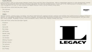 • Insanity Records
It was founded in 2015 as a joint project between Insanity Group and Sony Music Entertainment . With an independent approach to artist development, Insanity
Records has launched the careers of artists including Craig David, Tom Grennan and Bad Sounds. It Forms part of the Insanity group of companies, which
artist management of music, tv, radio, podcast and digital influencer clients. Led by President Andy Varley.
A few well known artists that have been Signed:
• Tom Grennan
• Craig David
• Legacy
Multiple Grammy- winning Legacy recordings, Sony Music Entertainment’s catalogue division, produces and maintains the world’s foremost catalogue of historic
reissues, an unparalleled compendium of thousands of digitally remastered titles representing virtually every musical genre including popular, rock, jazz, blues,
folk, country, gospel, Broadway musicals, movie soundtracks, ethnic, world music, classical, comedy and more.
A few well known artists that have been Signed:
• Anastacia
• AC/DC
• Aerosmith
• Rick Astley
• Jeff Buckley
• Mariah Carey
• Celine Dion
• Jimi Hendrix
• Whitney Houston
• Michael Jackson
• The Jacksons
• Dolly Parton
• Elvis Presley
 