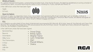 • Ministry of Sound –
It’s a global entertainment business, compromising recorded music. Over the last 10 years, the label has established an exciting schedule of
contemporary talent, successful launching the careers of acts including Eric Prydz, Example and Wretch 32.
A few well known artists that have been Signed:
• Sigala
• DJ Fresh
• Music For Nations
Continues its status as a legendary heavy music record label. From pioneering 80s thrash metal talent such as Metallica, Anthrax &
through to working with the most innovative alternative acts of the 90’s including Bury Tomorrow, Black Futures, and Blanket alongside an
international schedule of Andrew W.K., Amon Amarth, Killswich Engage and others.
• RCA
It is a Flagship recording label of Sony Music Entertainment encompassing RCA Records, RCA Victor, Space & Time Records and Chess Club
Records. The company has existed since 1919 and pioneered the very first 45rpm record. The label has a history littered with legendary
In the UK, the President is David Dolimore.
A few well known artists that have been Signed:
• Backstreet Boys
• Beyonce
• David Bowie
• Miley Cyrus
• The Chainsmokers
• G-Eazy
• Ke$ha
• Little Mix
• P!nk
• Snoop Dogg
• Britney Spears
• Meghan Trainor
• Justin Timberlake
• Zayn
• Pharrell Williams
• Shakira
 