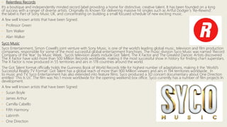 • Relentless Records
It’s a boutique and independently minded record label providing a home for distinctive, creative talent. It has been founded on a long
of success with a ranger of diverse artists. Originally its Known for delivering massive hit singles such as Artful Dodger’s ‘Re-Rewind’.
the label is Part of Sony Music UK, and concentrating on building a small focused schedule of new exciting music.
A few well known artists that have been Signed:
• Professor Green
• Tom Walker
• Alan Walker
Syco Music
Syco Entertainment, Simon Cowell’s joint venture with Sony Music, is one of the world’s leading global music, television and film production
companies, responsible for some of the most successful global entertainment franchises. The music division Syco Music was named ‘Record
Company of the Year’ by Music Week. Syco’s television assets include Got Talent, The X Factor and The Greatest Dancer. Artists discovered
The X Factor have sold more than 500 Million Records worldwide, making it the most successful show in history for finding chart superstars.
The X Factor is now produced in 55 territories and airs in 178 countries around the world.
The Got Talent format officially holds the Guinness Book of World Records title for highest number of adaptations, making it the ‘World’s
Successful Reality TV Format’. Got Talent has a global reach of more than 900 Million viewers and airs in 194 territories worldwide. In
to music and TV, Syco Entertainment has also extended into feature films. Syco produced a 3D concert documentary about One Direction
entitled ‘This Is Us’. The film was No.1 movie worldwide for the opening weekend box office. Syco currently has a number of film projects In
development.
A few well known artists that have been Signed:
• Susan Boyle
• James Arthur
• Camilla Cabello
• Fifth Harmony
• Labrinth
• One Direction
 