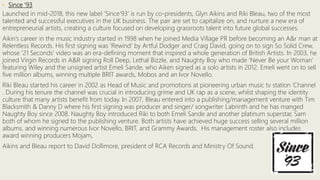 • Since ‘93
Launched in mid-2018, this new label ‘Since’93’ is run by co-presidents, Glyn Aikins and Riki Bleau, two of the most
talented and successful executives in the UK business. The pair are set to capitalize on, and nurture a new era of
entrepreneurial artists, creating a culture focused on developing grassroots talent into future global successes.
Aikin’s career in the music industry started in 1998 when he joined Media Village PR before becoming an A&r man at
Relentless Records. His first signing was ‘Rewind’ by Artful Dodger and Craig David, going on to sign So Solid Crew,
whose ‘21 Seconds’ video was an era-defining moment that inspired a whole generation of British Artists. In 2003, he
joined Virgin Records in A&R signing Roll Deep, Lethal Bizzle, and Naughty Boy who made ‘Never Be your Woman’
featuring Wiley and the unsigned artist Emeli Sande, who Aiken signed as a solo artists in 2012. Emeli went on to sell
five million albums, winning multiple BRIT awards, Mobos and an Ivor Novello.
Riki Bleau started his career in 2002 as Head of Music and promotions at pioneering urban music tv station ‘Channel
. During his tenure the channel was crucial in introducing grime and UK rap as a scene, whilst shaping the identity
culture that many artists benefit from today. In 2007, Bleau entered into a publishing/management venture with Tim
Blacksmith & Danny D where his first signing was producer and singer/ songwriter Labrinth and he has manged
Naughty Boy since 2008. Naughty Boy introduced Riki to both Emeli Sande and another platinum superstar, Sam
both of whom he signed to the publishing venture. Both artists have achieved huge success selling several million
albums, and winning numerous Ivor Novello, BRIT, and Grammy Awards. His management roster also includes
award winning producers Mojam,
Aikins and Bleau report to David Dollimore, president of RCA Records and Ministry Of Sound.
 