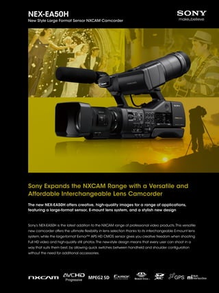 NEX-EA50H

New Style Large Format Sensor NXCAM Camcorder

Sony Expands the NXCAM Range with a Versatile and
Affordable Interchangeable Lens Camcorder
The new NEX-EA50H offers creative, high-quality images for a range of applications,
featuring a large-format sensor, E-mount lens system, and a stylish new design

Sony’s NEX-EA50H is the latest addition to the NXCAM range of professional video products. This versatile
new camcorder offers the ultimate flexibility in lens selection thanks to its interchangeable E-mount lens
system, while the large-format Exmor™ APS HD CMOS sensor gives you creative freedom when shooting
Full HD video and high-quality still photos. The new-style design means that every user can shoot in a
way that suits them best, by allowing quick switches between handheld and shoulder configuration
without the need for additional accessories.

 
