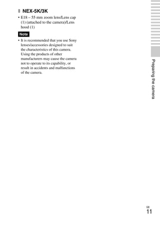 NEX-3/NEX-5
4-183-856-14(1)
F:CX75000_Paper_Revision3GB41838561414183856141NEX5U201GB-
NEX5U2030PRE.fm
master: Right_2 column
GB
11
Preparingthecamera
x NEX-5K/3K
• E18 – 55 mm zoom lens/Lens cap
(1) (attached to the camera)/Lens
hood (1)
• It is recommended that you use Sony
lenses/accessories designed to suit
the characteristics of this camera.
Using the products of other
manufacturers may cause the camera
not to operate to its capability, or
result in accidents and malfunctions
of the camera.
Note
 