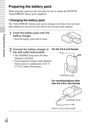 NEX-3/NEX-5
4-183-856-14(1)
F:CX75000_Paper_Revision3GB41838561414183856141NEX5U201GB-
NEX5U2030PRE.fm
master: Left
GB
16
Preparingthecamera
Preparing the battery pack
When using the camera for the first time, be sure to charge the NP-FW50
“InfoLITHIUM” battery pack (supplied).
x Charging the battery pack
The “InfoLITHIUM” battery pack can be charged even when it has not been
fully depleted. It can also be used when it has not been fully charged.
1 Insert the battery pack onto the
battery charger.
• Push the battery pack until it clicks.
2 Connect the battery charger to
the wall outlet (wall socket).
• The CHARGE lamp turns off when
charging is finished.
• Time required to charge a fully depleted
battery pack at a temperature of 25 °C
(77 °F) is about 250 minutes.
For the U.S.A and Canada
CHARGE lamp
For countries/regions other
than the U.S.A. and Canada
Power cord (mains lead)
Plug
CHARGE lamp
 