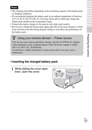 NEX-3/NEX-5
4-183-856-14(1)
F:CX75000_Paper_Revision3GB41838561414183856141NEX5U201GB-
NEX5U2030PRE.fm
master: Right
GB
17
Preparingthecamera
• The charging time differs depending on the remaining capacity of the battery pack
or charging conditions.
• We recommend charging the battery pack in an ambient temperature of between
10 °C to 30 °C (50 °F to 86 °F). You may not be able to efficiently charge the
battery pack outside of this temperature range.
• Connect the battery charger to the nearest wall outlet (wall socket).
• Do not try to charge the battery pack again right after it has been charged, or when
it has not been used after being charged. Doing so will affect the performance of
the battery pack.
x Inserting the charged battery pack
Notes
1 While sliding the cover open
lever, open the cover.
z Using your camera abroad — Power source
You can use your camera and battery charger, and the AC-PW20 AC Adaptor
(sold separately) in any countries/regions where the power supply is within
100 V to 240 V AC, 50 Hz/60 Hz.
An electronic voltage transformer is unnecessary and its use may cause a
malfunction.
 