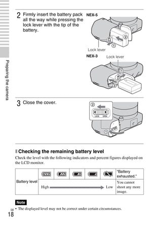 NEX-3/NEX-5
4-183-856-14(1)
F:CX75000_Paper_Revision3GB41838561414183856141NEX5U201GB-
NEX5U2030PRE.fm
master: Left
GB
18
Preparingthecamera
x Checking the remaining battery level
Check the level with the following indicators and percent figures displayed on
the LCD monitor.
• The displayed level may not be correct under certain circumstances.
2 Firmly insert the battery pack
all the way while pressing the
lock lever with the tip of the
battery.
3 Close the cover.
Battery level
“Battery
exhausted.”
High Low
You cannot
shoot any more
image.
Note
NEX-5
Lock lever
NEX-3 Lock lever
 