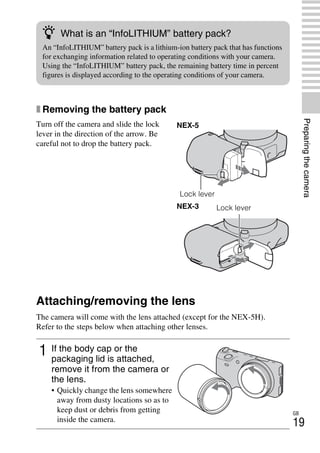 NEX-3/NEX-5
4-183-856-14(1)
F:CX75000_Paper_Revision3GB41838561414183856141NEX5U201GB-
NEX5U2030PRE.fm
master: Right
GB
19
Preparingthecamera
x Removing the battery pack
Attaching/removing the lens
The camera will come with the lens attached (except for the NEX-5H).
Refer to the steps below when attaching other lenses.
Turn off the camera and slide the lock
lever in the direction of the arrow. Be
careful not to drop the battery pack.
1 If the body cap or the
packaging lid is attached,
remove it from the camera or
the lens.
• Quickly change the lens somewhere
away from dusty locations so as to
keep dust or debris from getting
inside the camera.
z What is an “InfoLITHIUM” battery pack?
An “InfoLITHIUM” battery pack is a lithium-ion battery pack that has functions
for exchanging information related to operating conditions with your camera.
Using the “InfoLITHIUM” battery pack, the remaining battery time in percent
figures is displayed according to the operating conditions of your camera.
NEX-5
Lock lever
NEX-3 Lock lever
 