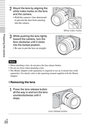 NEX-3/NEX-5
4-183-856-14(1)
F:CX75000_Paper_Revision3GB41838561414183856141NEX5U201GB-
NEX5U2030PRE.fm
master: Left
GB
20
Preparingthecamera
• When attaching a lens, do not press the lens release button.
• Do not use force when attaching a lens.
• The Mount Adaptor (sold separately) is required to use an A-mount lens (sold
separately). For details, refer to the operating manual supplied with the Mount
Adaptor.
x Removing the lens
2 Mount the lens by aligning the
white index marks on the lens
and the camera.
• Hold the camera’s face downward
to prevent the dust from entering
into the camera.
White index marks
3 While pushing the lens lightly
toward the camera, turn the
lens clockwise until it clicks
into the locked position.
• Be sure to put the lens on straight.
Notes
1 Press the lens release button
all the way in and turn the lens
counterclockwise until it
stops.
Lens release button
 