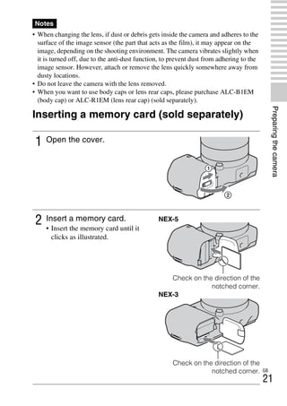 NEX-3/NEX-5
4-183-856-14(1)
F:CX75000_Paper_Revision3GB41838561414183856141NEX5U201GB-
NEX5U2030PRE.fm
master: Right
GB
21
Preparingthecamera
• When changing the lens, if dust or debris gets inside the camera and adheres to the
surface of the image sensor (the part that acts as the film), it may appear on the
image, depending on the shooting environment. The camera vibrates slightly when
it is turned off, due to the anti-dust function, to prevent dust from adhering to the
image sensor. However, attach or remove the lens quickly somewhere away from
dusty locations.
• Do not leave the camera with the lens removed.
• When you want to use body caps or lens rear caps, please purchase ALC-B1EM
(body cap) or ALC-R1EM (lens rear cap) (sold separately).
Inserting a memory card (sold separately)
Notes
1 Open the cover.
2 Insert a memory card.
• Insert the memory card until it
clicks as illustrated.
NEX-5
Check on the direction of the
notched corner.
NEX-3
Check on the direction of the
notched corner.
 