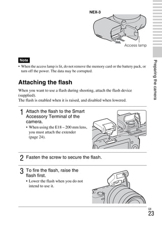 NEX-3/NEX-5
4-183-856-14(1)
F:CX75000_Paper_Revision3GB41838561414183856141NEX5U201GB-
NEX5U2030PRE.fm
master: Right
GB
23
Preparingthecamera
• When the access lamp is lit, do not remove the memory card or the battery pack, or
turn off the power. The data may be corrupted.
Attaching the flash
When you want to use a flash during shooting, attach the flash device
(supplied).
The flash is enabled when it is raised, and disabled when lowered.
Note
1 Attach the flash to the Smart
Accessory Terminal of the
camera.
• When using the E18 – 200 mm lens,
you must attach the extender
(page 24).
2 Fasten the screw to secure the flash.
3 To fire the flash, raise the
flash first.
• Lower the flash when you do not
intend to use it.
NEX-3
Access lamp
 
