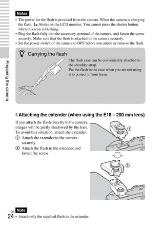 NEX-3/NEX-5
4-183-856-14(1)
F:CX75000_Paper_Revision3GB41838561414183856141NEX5U201GB-
NEX5U2030PRE.fm
master: Left
GB
24
Preparingthecamera
• The power for the flash is provided from the camera. When the camera is charging
the flash, blinks on the LCD monitor. You cannot press the shutter button
when this icon is blinking.
• Plug the flash fully into the accessory terminal of the camera, and fasten the screw
securely. Make sure that the flash is attached to the camera securely.
• Set the power switch of the camera to OFF before you attach or remove the flash.
x Attaching the extender (when using the E18 – 200 mm lens)
• Attach only the supplied flash to the extender.
Notes
If you attach the flash directly to the camera,
images will be partly shadowed by the lens.
To avoid this situation, attach the extender.
1 Attach the extender to the camera
securely.
2 Attach the flash to the extender and
fasten the screw.
Note
z Carrying the flash
The flash case can be conveniently attached to
the shoulder strap.
Put the flash in the case when you are not using
it to protect it from harm.
 