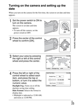 NEX-3/NEX-5
4-183-856-14(1)
F:CX75000_Paper_Revision3GB41838561414183856141NEX5U201GB-
NEX5U2030PRE.fm
master: Right
GB
25
Preparingthecamera
Turning on the camera and setting up the
date
When you turn on the camera for the first time, the screen to set date and time
appears.
1 Set the power switch to ON to
turn on the camera.
The screen to set date and time
appears.
• To turn off the camera, set the
power switch to OFF.
2 Press the center of the control
wheel to confirm [OK].
3 Select your area by pressing
the right or left of the control
wheel and press the center.
4 Press the left or right of the
control wheel to select each
item, and press the top or
bottom, or turn it to select the
numeric value.
Daylight Svg.: Turns on or off the
daytime saving time setting.
Date Format: Selects the format to
display date.
• Midnight is indicated as 12:00 AM,
and noon as 12:00 PM.
 