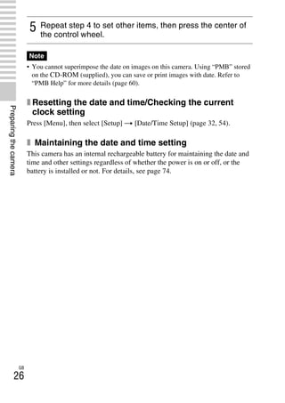NEX-3/NEX-5
4-183-856-14(1)
F:CX75000_Paper_Revision3GB41838561414183856141NEX5U201GB-
NEX5U2030PRE.fm
master: Left
GB
26
Preparingthecamera
• You cannot superimpose the date on images on this camera. Using “PMB” stored
on the CD-ROM (supplied), you can save or print images with date. Refer to
“PMB Help” for more details (page 60).
x Resetting the date and time/Checking the current
clock setting
Press [Menu], then select [Setup] t [Date/Time Setup] (page 32, 54).
x Maintaining the date and time setting
This camera has an internal rechargeable battery for maintaining the date and
time and other settings regardless of whether the power is on or off, or the
battery is installed or not. For details, see page 74.
5 Repeat step 4 to set other items, then press the center of
the control wheel.
Note
 