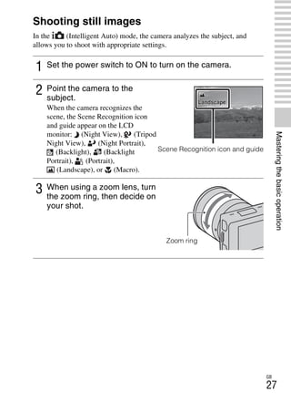 NEX-3/NEX-5
4-183-856-14(1)
F:CX75000_Paper_Revision3GB41838561414183856141NEX5U201GB-
NEX5U2040BAS.fm
master: Right
GB
27
Masteringthebasicoperation
Mastering the basic operation
Shooting still images
In the (Intelligent Auto) mode, the camera analyzes the subject, and
allows you to shoot with appropriate settings.
1 Set the power switch to ON to turn on the camera.
2 Point the camera to the
subject.
When the camera recognizes the
scene, the Scene Recognition icon
and guide appear on the LCD
monitor: (Night View), (Tripod
Night View), (Night Portrait),
(Backlight), (Backlight
Portrait), (Portrait),
(Landscape), or (Macro).
Scene Recognition icon and guide
3 When using a zoom lens, turn
the zoom ring, then decide on
your shot.
Zoom ring
 
