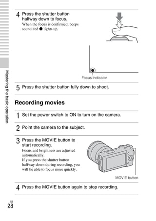 NEX-3/NEX-5
4-183-856-14(1)
F:CX75000_Paper_Revision3GB41838561414183856141NEX5U201GB-
NEX5U2040BAS.fm
master: Left
GB
28
Masteringthebasicoperation
Recording movies
4 Press the shutter button
halfway down to focus.
When the focus is confirmed, beeps
sound and z lights up.
Focus indicator
5 Press the shutter button fully down to shoot.
1 Set the power switch to ON to turn on the camera.
2 Point the camera to the subject.
3 Press the MOVIE button to
start recording.
Focus and brightness are adjusted
automatically.
If you press the shutter button
halfway down during recording, you
will be able to focus more quickly.
MOVIE button
4 Press the MOVIE button again to stop recording.
 