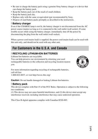 GB
3
NEX-3/NEX-5
4-183-856-14(1)
F:CX75000_Paper_Revision3GB41838561414183856141NEX5U201GB-
NEX5U2020REG.fm
master: Right
• Be sure to charge the battery pack using a genuine Sony battery charger or a device that
can charge the battery pack.
• Keep the battery pack out of the reach of small children.
• Keep the battery pack dry.
• Replace only with the same or equivalent type recommended by Sony.
• Dispose of used battery packs promptly as described in the instructions.
[ Battery charger
Even if the CHARGE lamp is not lit, the battery charger is not disconnected from the AC
power source (mains) as long as it is connected to the wall outlet (wall socket). If some
trouble occurs while using the battery charger, immediately shut off the power by
disconnecting the plug from the wall outlet (wall socket).
When a power cord (mains lead) is supplied, the power cord (mains lead) can be used with
this unit only, and should not be used with any other unit.
[ RECYCLING LITHIUM-ION BATTERIES
Lithium-Ion batteries are recyclable.
You can help preserve our environment by returning your used
rechargeable batteries to the collection and recycling location nearest
you.
For more information regarding recycling of rechargeable batteries,
call toll free
1-800-822-8837, or visit http://www.rbrc.org/
Caution: Do not handle damaged or leaking Lithium-Ion batteries.
[ Battery pack
This device complies with Part 15 of the FCC Rules. Operation is subject to the following
two conditions:
(1) This device may not cause harmful interference, and (2) this device must accept any
interference received, including interference that may cause undesired operation.
This Class B digital apparatus complies with Canadian ICES-003.
For Customers in the U.S.A. and Canada
 