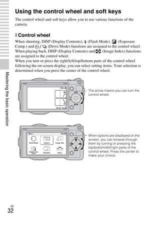NEX-3/NEX-5
4-183-856-14(1)
F:CX75000_Paper_Revision3GB41838561414183856141NEX5U201GB-
NEX5U2040BAS.fm
master: Left
GB
32
Masteringthebasicoperation
Using the control wheel and soft keys
The control wheel and soft keys allow you to use various functions of the
camera.
x Control wheel
When shooting, DISP (Display Contents), (Flash Mode), (Exposure
Comp.) and (Drive Mode) functions are assigned to the control wheel.
When playing back, DISP (Display Contents) and (Image Index) functions
are assigned to the control wheel.
When you turn or press the right/left/top/bottom parts of the control wheel
following the on-screen display, you can select setting items. Your selection is
determined when you press the center of the control wheel.
The arrow means you can turn the
control wheel.
When options are displayed on the
screen, you can browse through
them by turning or pressing the
top/bottom/left/right parts of the
control wheel. Press the center to
make your choice.
 