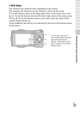 NEX-3/NEX-5
4-183-856-14(1)
F:CX75000_Paper_Revision3GB41838561414183856141NEX5U201GB-
NEX5U2040BAS.fm
master: Right
GB
33
Masteringthebasicoperation
x Soft keys
The soft keys have different roles, depending on the context.
The assigned role (function) of each soft key is shown on the screen.
To use the function shown at the upper right corner of the screen, press soft
key A. To use the function shown at the lower right corner of the screen, press
soft key B. To use the function shown at the center, press the center of the
control wheel (soft key C).
In this handbook, the soft keys are indicated by the icon or the function shown
on the screen.
In this case, soft key A
works as the [Menu] button,
and soft key B as the
[Shoot. Tips] button. Soft
key C works as the [Shoot
Mode] button.
A
B
C
 