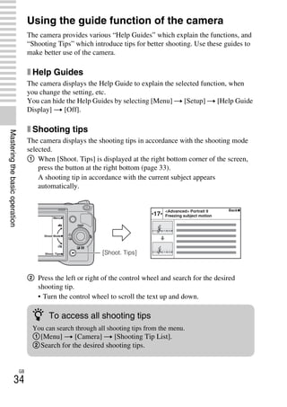 NEX-3/NEX-5
4-183-856-14(1)
F:CX75000_Paper_Revision3GB41838561414183856141NEX5U201GB-
NEX5U2040BAS.fm
master: Left
GB
34
Masteringthebasicoperation
Using the guide function of the camera
The camera provides various “Help Guides” which explain the functions, and
“Shooting Tips” which introduce tips for better shooting. Use these guides to
make better use of the camera.
x Help Guides
The camera displays the Help Guide to explain the selected function, when
you change the setting, etc.
You can hide the Help Guides by selecting [Menu] t [Setup] t [Help Guide
Display] t [Off].
x Shooting tips
The camera displays the shooting tips in accordance with the shooting mode
selected.
1 When [Shoot. Tips] is displayed at the right bottom corner of the screen,
press the button at the right bottom (page 33).
A shooting tip in accordance with the current subject appears
automatically.
2 Press the left or right of the control wheel and search for the desired
shooting tip.
• Turn the control wheel to scroll the text up and down.
[Shoot. Tips]
z To access all shooting tips
You can search through all shooting tips from the menu.
1[Menu] t [Camera] t [Shooting Tip List].
2Search for the desired shooting tips.
 