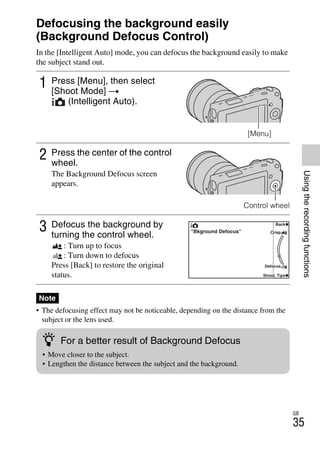 NEX-3/NEX-5
4-183-856-14(1)
F:CX75000_Paper_Revision3GB41838561414183856141NEX5U201GB-
NEX5U2050REC.fm
master: Right
GB
35
Usingtherecordingfunctions
Using the recording functions
Defocusing the background easily
(Background Defocus Control)
In the [Intelligent Auto] mode, you can defocus the background easily to make
the subject stand out.
• The defocusing effect may not be noticeable, depending on the distance from the
subject or the lens used.
1 Press [Menu], then select
[Shoot Mode] t
(Intelligent Auto).
[Menu]
2 Press the center of the control
wheel.
The Background Defocus screen
appears.
Control wheel
3 Defocus the background by
turning the control wheel.
: Turn up to focus
: Turn down to defocus
Press [Back] to restore the original
status.
Note
z For a better result of Background Defocus
• Move closer to the subject.
• Lengthen the distance between the subject and the background.
 