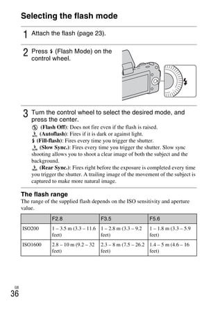 NEX-3/NEX-5
4-183-856-14(1)
F:CX75000_Paper_Revision3GB41838561414183856141NEX5U201GB-
NEX5U2050REC.fm
master: Left
GB
36
Selecting the flash mode
The flash range
The range of the supplied flash depends on the ISO sensitivity and aperture
value.
1 Attach the flash (page 23).
2 Press (Flash Mode) on the
control wheel.
3 Turn the control wheel to select the desired mode, and
press the center.
(Flash Off): Does not fire even if the flash is raised.
(Autoflash): Fires if it is dark or against light.
(Fill-flash): Fires every time you trigger the shutter.
(Slow Sync.): Fires every time you trigger the shutter. Slow sync
shooting allows you to shoot a clear image of both the subject and the
background.
(Rear Sync.): Fires right before the exposure is completed every time
you trigger the shutter. A trailing image of the movement of the subject is
captured to make more natural image.
F2.8 F3.5 F5.6
ISO200 1 – 3.5 m (3.3 – 11.6
feet)
1 – 2.8 m (3.3 – 9.2
feet)
1 – 1.8 m (3.3 – 5.9
feet)
ISO1600 2.8 – 10 m (9.2 – 32
feet)
2.3 – 8 m (7.5 – 26.2
feet)
1.4 – 5 m (4.6 – 16
feet)
 