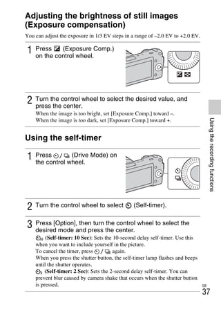 NEX-3/NEX-5
4-183-856-14(1)
F:CX75000_Paper_Revision3GB41838561414183856141NEX5U201GB-
NEX5U2050REC.fm
master: Right
GB
37
Usingtherecordingfunctions
Adjusting the brightness of still images
(Exposure compensation)
You can adjust the exposure in 1/3 EV steps in a range of –2.0 EV to +2.0 EV.
Using the self-timer
1 Press (Exposure Comp.)
on the control wheel.
2 Turn the control wheel to select the desired value, and
press the center.
When the image is too bright, set [Exposure Comp.] toward –.
When the image is too dark, set [Exposure Comp.] toward +.
1 Press (Drive Mode) on
the control wheel.
2 Turn the control wheel to select (Self-timer).
3 Press [Option], then turn the control wheel to select the
desired mode and press the center.
(Self-timer: 10 Sec): Sets the 10-second delay self-timer. Use this
when you want to include yourself in the picture.
To cancel the timer, press again.
When you press the shutter button, the self-timer lamp flashes and beeps
until the shutter operates.
(Self-timer: 2 Sec): Sets the 2-second delay self-timer. You can
prevent blur caused by camera shake that occurs when the shutter button
is pressed.
 