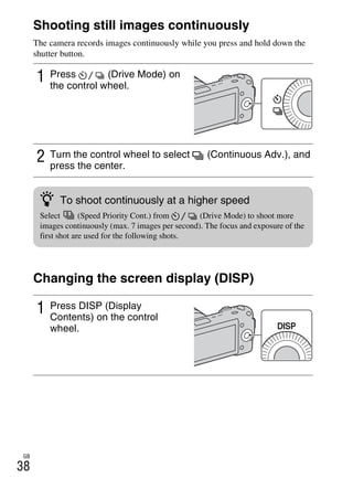 NEX-3/NEX-5
4-183-856-14(1)
F:CX75000_Paper_Revision3GB41838561414183856141NEX5U201GB-
NEX5U2050REC.fm
master: Left
GB
38
Shooting still images continuously
The camera records images continuously while you press and hold down the
shutter button.
Changing the screen display (DISP)
1 Press (Drive Mode) on
the control wheel.
2 Turn the control wheel to select (Continuous Adv.), and
press the center.
1 Press DISP (Display
Contents) on the control
wheel.
z To shoot continuously at a higher speed
Select (Speed Priority Cont.) from (Drive Mode) to shoot more
images continuously (max. 7 images per second). The focus and exposure of the
first shot are used for the following shots.
 