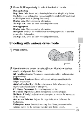 NEX-3/NEX-5
4-183-856-14(1)
F:CX75000_Paper_Revision3GB41838561414183856141NEX5U201GB-
NEX5U2050REC.fm
master: Right
GB
39
Usingtherecordingfunctions
Shooting with various drive mode
2 Press DISP repeatedly to select the desired mode.
During shooting
Disp. Basic Info: Shows basic shooting information. Graphically shows
the shutter speed and aperture value, except for when [Shoot Mode] is set
to [Intelligent Auto] or [Sweep Panorama].
Display Info.: Shows recording information.
No Disp. Info.: Does not show recording information.
During playback
Display Info.: Shows recording information.
Histogram: Displays the luminance distribution graphically, in addition
to recording information.
No Disp. Info.: Does not show recording information.
1 Press [Menu].
[Menu]
2 Use the control wheel to select [Shoot Mode] t desired
mode, and press the center.
(Intelligent Auto): The camera evaluates the subject and makes the
proper settings.
SCN (Scene Selection): Shoots with preset settings according to the
subject or condition.
(Anti Motion Blur): Reduces the camera shake when shooting a
slightly dark indoor scene or a telephoto.
(Sweep Panorama): Shoots with panoramic size.
M (Manual Exposure): Adjusts the aperture and shutter speed.
S (Shutter Priority): Adjusts the shutter speed to express the movement
of the subject.
A (Aperture Priority): Adjusts the range in focus, or defocuses the
background.
P (Program Auto): Automatic shooting that allows you to customize
settings, except for the exposure (aperture and shutter speed).
 
