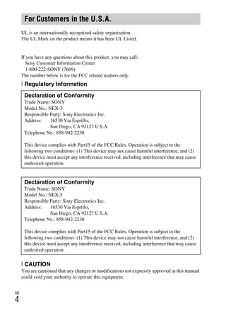 GB
4
NEX-3/NEX-5
4-183-856-14(1)
F:CX75000_Paper_Revision3GB41838561414183856141NEX5U201GB-
NEX5U2020REG.fm
master: Left
UL is an internationally recognized safety organization.
The UL Mark on the product means it has been UL Listed.
If you have any questions about this product, you may call:
Sony Customer Information Center
1-800-222-SONY (7669)
The number below is for the FCC related matters only.
[ Regulatory Information
[ CAUTION
You are cautioned that any changes or modifications not expressly approved in this manual
could void your authority to operate this equipment.
For Customers in the U.S.A.
Declaration of Conformity
Trade Name: SONY
Model No.: NEX-3
Responsible Party: Sony Electronics Inc.
Address: 16530 Via Esprillo,
San Diego, CA 92127 U.S.A.
Telephone No.: 858-942-2230
This device complies with Part15 of the FCC Rules. Operation is subject to the
following two conditions: (1) This device may not cause harmful interference, and (2)
this device must accept any interference received, including interference that may cause
undesired operation.
Declaration of Conformity
Trade Name: SONY
Model No.: NEX-5
Responsible Party: Sony Electronics Inc.
Address: 16530 Via Esprillo,
San Diego, CA 92127 U.S.A.
Telephone No.: 858-942-2230
This device complies with Part15 of the FCC Rules. Operation is subject to the
following two conditions: (1) This device may not cause harmful interference, and (2)
this device must accept any interference received, including interference that may cause
undesired operation.
 