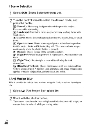 NEX-3/NEX-5
4-183-856-14(1)
F:CX75000_Paper_Revision3GB41838561414183856141NEX5U201GB-
NEX5U2050REC.fm
master: Left
GB
40
x Scene Selection
x Anti Motion Blur
This is suitable for indoor shots without using the flash, to reduce the subject
blur.
1 Select SCN (Scene Selection) (page 39).
2 Turn the control wheel to select the desired mode, and
press the center.
(Portrait): Blurs away backgrounds and sharpens the subject.
Expresses skin tones softly.
(Landscape): Shoots the entire range of scenery in sharp focus with
vivid colors.
(Macro): Shoots close subjects such as flowers, insects, food, or small
items.
(Sports Action): Shoots a moving subject at a fast shutter speed so
that the subject looks as if it is standing still. The camera shoots images
continuously while the shutter button is pressed.
(Sunset): Shoots the red of the sunset beautifully.
(Night Portrait): Shoots portraits in night scenes. Attach and fire the
flash.
(Night View): Shoots night scenes without losing the dark
atmosphere.
(Hand-held Twilight): Shoots night scenes with less noise and blur
without using a tripod. A burst of shots are taken, and image processing is
applied to reduce subject blur, camera shake, and noise.
1 Select (Anti Motion Blur) (page 39).
2 Shoot with the shutter button.
The camera combines six shots at high sensitivity into one still image, so
camera shake is reduced while preventing noise.
 