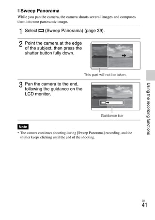 NEX-3/NEX-5
4-183-856-14(1)
F:CX75000_Paper_Revision3GB41838561414183856141NEX5U201GB-
NEX5U2050REC.fm
master: Right
GB
41
Usingtherecordingfunctions
x Sweep Panorama
While you pan the camera, the camera shoots several images and composes
them into one panoramic image.
• The camera continues shooting during [Sweep Panorama] recording, and the
shutter keeps clicking until the end of the shooting.
1 Select (Sweep Panorama) (page 39).
2 Point the camera at the edge
of the subject, then press the
shutter button fully down.
This part will not be taken.
3 Pan the camera to the end,
following the guidance on the
LCD monitor.
Guidance bar
Note
 