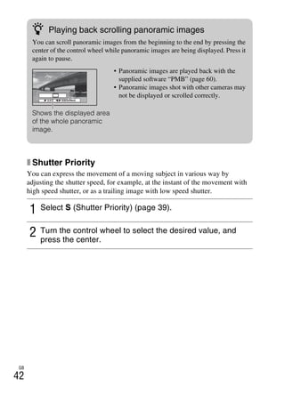 NEX-3/NEX-5
4-183-856-14(1)
F:CX75000_Paper_Revision3GB41838561414183856141NEX5U201GB-
NEX5U2050REC.fm
master: Left
GB
42
x Shutter Priority
You can express the movement of a moving subject in various way by
adjusting the shutter speed, for example, at the instant of the movement with
high speed shutter, or as a trailing image with low speed shutter.
1 Select S (Shutter Priority) (page 39).
2 Turn the control wheel to select the desired value, and
press the center.
z Playing back scrolling panoramic images
You can scroll panoramic images from the beginning to the end by pressing the
center of the control wheel while panoramic images are being displayed. Press it
again to pause.
Shows the displayed area
of the whole panoramic
image.
• Panoramic images are played back with the
supplied software “PMB” (page 60).
• Panoramic images shot with other cameras may
not be displayed or scrolled correctly.
 