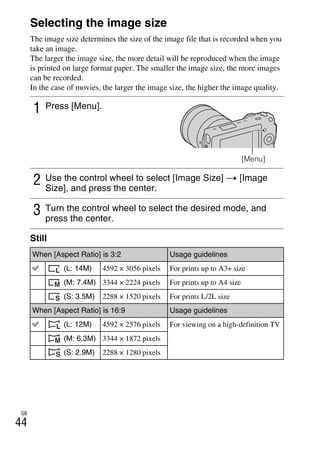NEX-3/NEX-5
4-183-856-14(1)
F:CX75000_Paper_Revision3GB41838561414183856141NEX5U201GB-
NEX5U2050REC.fm
master: Left
GB
44
Selecting the image size
The image size determines the size of the image file that is recorded when you
take an image.
The larger the image size, the more detail will be reproduced when the image
is printed on large format paper. The smaller the image size, the more images
can be recorded.
In the case of movies, the larger the image size, the higher the image quality.
Still
1 Press [Menu].
[Menu]
2 Use the control wheel to select [Image Size] t [Image
Size], and press the center.
3 Turn the control wheel to select the desired mode, and
press the center.
When [Aspect Ratio] is 3:2 Usage guidelines
(L: 14M) 4592 × 3056 pixels For prints up to A3+ size
(M: 7.4M) 3344 × 2224 pixels For prints up to A4 size
(S: 3.5M) 2288 × 1520 pixels For prints L/2L size
When [Aspect Ratio] is 16:9 Usage guidelines
(L: 12M) 4592 × 2576 pixels For viewing on a high-definition TV
(M: 6.3M) 3344 × 1872 pixels
(S: 2.9M) 2288 × 1280 pixels
 
