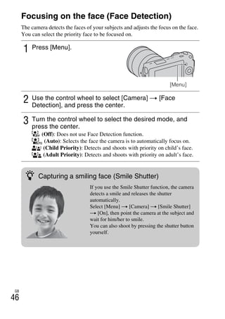 NEX-3/NEX-5
4-183-856-14(1)
F:CX75000_Paper_Revision3GB41838561414183856141NEX5U201GB-
NEX5U2050REC.fm
master: Left
GB
46
Focusing on the face (Face Detection)
The camera detects the faces of your subjects and adjusts the focus on the face.
You can select the priority face to be focused on.
1 Press [Menu].
[Menu]
2 Use the control wheel to select [Camera] t [Face
Detection], and press the center.
3 Turn the control wheel to select the desired mode, and
press the center.
(Off): Does not use Face Detection function.
(Auto): Selects the face the camera is to automatically focus on.
(Child Priority): Detects and shoots with priority on child’s face.
(Adult Priority): Detects and shoots with priority on adult’s face.
z Capturing a smiling face (Smile Shutter)
If you use the Smile Shutter function, the camera
detects a smile and releases the shutter
automatically.
Select [Menu] t [Camera] t [Smile Shutter]
t [On], then point the camera at the subject and
wait for him/her to smile.
You can also shoot by pressing the shutter button
yourself.
 