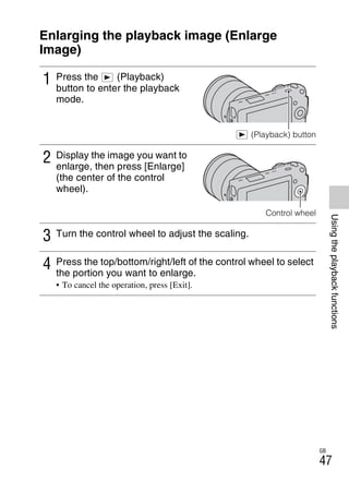 NEX-3/NEX-5
4-183-856-14(1)
F:CX75000_Paper_Revision3GB41838561414183856141NEX5U201GB-
NEX5U2060PLY.fm
master: Right
GB
47
Usingtheplaybackfunctions
Using the playback functions
Enlarging the playback image (Enlarge
Image)
1 Press the (Playback)
button to enter the playback
mode.
(Playback) button
2 Display the image you want to
enlarge, then press [Enlarge]
(the center of the control
wheel).
Control wheel
3 Turn the control wheel to adjust the scaling.
4 Press the top/bottom/right/left of the control wheel to select
the portion you want to enlarge.
• To cancel the operation, press [Exit].
 