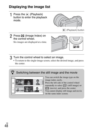 NEX-3/NEX-5
4-183-856-14(1)
F:CX75000_Paper_Revision3GB41838561414183856141NEX5U201GB-
NEX5U2060PLY.fm
master: Left
GB
48
Displaying the image list
1 Press the (Playback)
button to enter the playback
mode.
(Playback) button
2 Press (Image Index) on
the control wheel.
Six images are displayed at a time.
3 Turn the control wheel to select an image.
• To return to the single-image screen, select the desired image, and press
the center.
z Switching between the still image and the movie
You can switch the image type on the
image index easily.
Press the left side of the control wheel
repeatedly to select (still image) or
(movie), and press the center.
You cannot display still image and movie
on the same index screen.
 