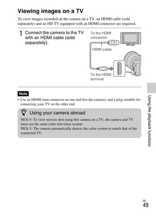 NEX-3/NEX-5
4-183-856-14(1)
F:CX75000_Paper_Revision3GB41838561414183856141NEX5U201GB-
NEX5U2060PLY.fm
master: Right
GB
49
Usingtheplaybackfunctions
Viewing images on a TV
To view images recorded on the camera on a TV, an HDMI cable (sold
separately) and an HD TV equipped with an HDMI connector are required.
• Use an HDMI mini connector on one end (for the camera), and a plug suitable for
connecting your TV on the other end.
1 Connect the camera to the TV
with an HDMI cable (sold
separately).
Note
To the HDMI
connector
HDMI cable
To the HDMI
terminal
z Using your camera abroad
NEX-5: To view movies shot using this camera on a TV, the camera and TV
must use the same color television system.
NEX-3: The camera automatically detects the color system to match that of the
connected TV.
 