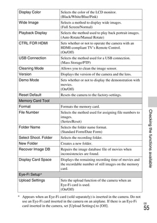 NEX-3/NEX-5
4-183-856-14(1)
F:CX75000_Paper_Revision3GB41838561414183856141NEX5U201GB-
NEX5U2070CHK.fm
master: Right
GB
55
Checkingthefunctionsavailable
* Appears when an Eye-Fi card (sold separately) is inserted in the camera. Do not
use an Eye-Fi card inserted in the camera on an airplane. If there is an Eye-Fi
card inserted in the camera, set [Upload Settings] to [Off].
Display Color Selects the color of the LCD monitor.
(Black/White/Blue/Pink)
Wide Image Selects a method to display wide images.
(Full Screen/Normal)
Playback Display Selects the method used to play back portrait images.
(Auto Rotate/Manual Rotate)
CTRL FOR HDMI Sets whether or not to operate the camera with an
HDMI-compliant TV’s Remote Control.
(On/Off)
USB Connection Selects the method used for a USB connection.
(Mass Storage/PTP)
Cleaning Mode Allows you to clean the image sensor.
Version Displays the version of the camera and the lens.
Demo Mode Sets whether or not to display the demonstration with
movies.
(On/Off)
Reset Default Resets the camera to the factory-settings.
Memory Card Tool
Format Formats the memory card.
File Number Selects the method used for assigning file numbers to
images.
(Series/Reset)
Folder Name Selects the folder name format.
(Standard Form/Date Form)
Select Shoot. Folder Selects the recording folder.
New Folder Creates a new folder.
Recover Image DB Repairs the image database file of movies when
inconsistencies are found.
Display Card Space Displays the remaining recording time of movies and
the recordable number of still images on the memory
card.
Eye-Fi Setup*
Upload Settings Sets the upload function of the camera when an
Eye-Fi card is used.
(On/Off)
 