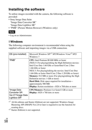 NEX-3/NEX-5
4-183-856-14(1)
F:CX75000_Paper_Revision3GB41838561414183856141NEX5U201GB-
NEX5U2080SOF.fm
master: Left
GB
58
Importing images to the computer
Installing the software
To utilize images recorded with the camera, the following software is
provided:
• Sony Image Data Suite
“Image Data Converter SR”
“Image Data Lightbox SR”
• “PMB” (Picture Motion Browser) (Windows only)
• Log on as Administrator.
x Windows
The following computer environment is recommended when using the
supplied software and importing images via a USB connection.
*1 64-bit editions and Starter (Edition) are not supported. Windows Image
Mastering API (IMAPI) Ver.2.0 or later is required to use the function for
creating discs.
*2
Starter (Edition) is not supported.
Note
OS (pre-installed) Microsoft Windows XP*1
SP3/Windows Vista*2
SP2/
Windows 7
“PMB” CPU: Intel Pentium III 800 MHz or faster
(NEX-5: For playing/editing the High Definition movies:
Intel Core Duo 1.66 GHz or faster/Intel Core 2 Duo
1.66 GHz or faster
NEX-3: For playing/editing the movies: Intel Core Duo
1.66 GHz or faster /Intel Core 2 Duo 1.20 GHz or faster)
Memory: 512 MB or more (For playing/editing the High
Definition movies: 1 GB or more)
Hard Disk: Disk space required for installation—
approximately 500 MB
Display: Screen resolution—1024 × 768 dots or more
“Image Data
Converter SR
Ver.3”/“Image Data
Lightbox SR”
CPU/Memory: Pentium 4 or faster/1 GB or more
Display: 1024 × 768 dots or more
 