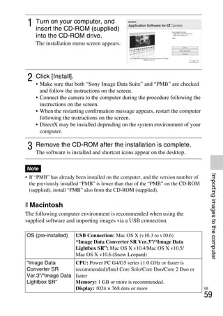 NEX-3/NEX-5
4-183-856-14(1)
F:CX75000_Paper_Revision3GB41838561414183856141NEX5U201GB-
NEX5U2080SOF.fm
master: Right
GB
59
Importingimagestothecomputer
• If “PMB” has already been installed on the computer, and the version number of
the previously installed “PMB” is lower than that of the “PMB” on the CD-ROM
(supplied), install “PMB” also from the CD-ROM (supplied).
x Macintosh
The following computer environment is recommended when using the
supplied software and importing images via a USB connection.
1 Turn on your computer, and
insert the CD-ROM (supplied)
into the CD-ROM drive.
The installation menu screen appears.
2 Click [Install].
• Make sure that both “Sony Image Data Suite” and “PMB” are checked
and follow the instructions on the screen.
• Connect the camera to the computer during the procedure following the
instructions on the screen.
• When the restarting confirmation message appears, restart the computer
following the instructions on the screen.
• DirectX may be installed depending on the system environment of your
computer.
3 Remove the CD-ROM after the installation is complete.
The software is installed and shortcut icons appear on the desktop.
Note
OS (pre-installed) USB Connection: Mac OS X (v10.3 to v10.6)
“Image Data Converter SR Ver.3”/“Image Data
Lightbox SR”: Mac OS X v10.4/Mac OS X v10.5/
Mac OS X v10.6 (Snow Leopard)
“Image Data
Converter SR
Ver.3”/“Image Data
Lightbox SR”
CPU: Power PC G4/G5 series (1.0 GHz or faster is
recommended)/Intel Core Solo/Core Duo/Core 2 Duo or
faster
Memory: 1 GB or more is recommended.
Display: 1024 × 768 dots or more
 