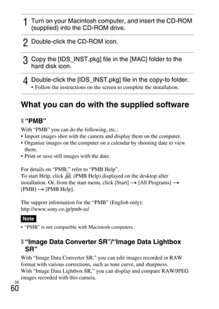 GB
60
What you can do with the supplied software
x “PMB”
With “PMB” you can do the following, etc.:
• Import images shot with the camera and display them on the computer.
• Organize images on the computer on a calendar by shooting date to view
them.
• Print or save still images with the date.
For details on “PMB,” refer to “PMB Help”.
To start Help, click (PMB Help) displayed on the desktop after
installation. Or, from the start menu, click [Start] t [All Programs] t
[PMB] t [PMB Help].
The support information for the “PMB” (English only):
http://www.sony.co.jp/pmb-se/
• “PMB” is not compatible with Macintosh computers.
x “Image Data Converter SR”/“Image Data Lightbox
SR”
With “Image Data Converter SR,” you can edit images recorded in RAW
format with various corrections, such as tone curve, and sharpness.
With “Image Data Lightbox SR,” you can display and compare RAW/JPEG
images recorded with this camera.
1 Turn on your Macintosh computer, and insert the CD-ROM
(supplied) into the CD-ROM drive.
2 Double-click the CD-ROM icon.
3 Copy the [IDS_INST.pkg] file in the [MAC] folder to the
hard disk icon.
4 Double-click the [IDS_INST.pkg] file in the copy-to folder.
• Follow the instructions on the screen to complete the installation.
Note
 
